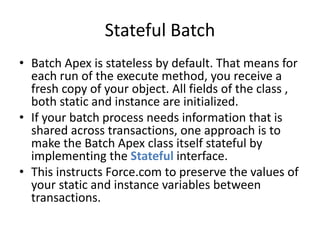Stateful Batch 
• Batch Apex is stateless by default. That means for 
each run of the execute method, you receive a 
fresh copy of your object. All fields of the class , 
both static and instance are initialized. 
• If your batch process needs information that is 
shared across transactions, one approach is to 
make the Batch Apex class itself stateful by 
implementing the Stateful interface. 
• This instructs Force.com to preserve the values of 
your static and instance variables between 
transactions. 
 