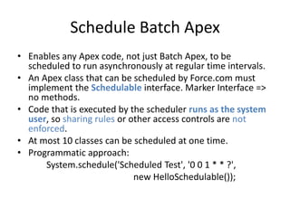 Schedule Batch Apex 
• Enables any Apex code, not just Batch Apex, to be 
scheduled to run asynchronously at regular time intervals. 
• An Apex class that can be scheduled by Force.com must 
implement the Schedulable interface. Marker Interface => 
no methods. 
• Code that is executed by the scheduler runs as the system 
user, so sharing rules or other access controls are not 
enforced. 
• At most 10 classes can be scheduled at one time. 
• Programmatic approach: 
System.schedule('Scheduled Test', '0 0 1 * * ?', 
new HelloSchedulable()); 
 