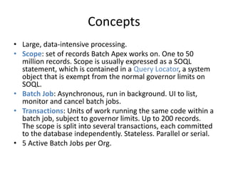 Concepts 
• Large, data-intensive processing. 
• Scope: set of records Batch Apex works on. One to 50 
million records. Scope is usually expressed as a SOQL 
statement, which is contained in a Query Locator, a system 
object that is exempt from the normal governor limits on 
SOQL. 
• Batch Job: Asynchronous, run in background. UI to list, 
monitor and cancel batch jobs. 
• Transactions: Units of work running the same code within a 
batch job, subject to governor limits. Up to 200 records. 
The scope is split into several transactions, each committed 
to the database independently. Stateless. Parallel or serial. 
• 5 Active Batch Jobs per Org. 
 