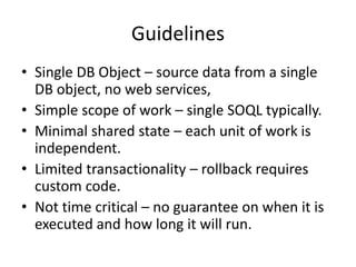 Guidelines 
• Single DB Object – source data from a single 
DB object, no web services, 
• Simple scope of work – single SOQL typically. 
• Minimal shared state – each unit of work is 
independent. 
• Limited transactionality – rollback requires 
custom code. 
• Not time critical – no guarantee on when it is 
executed and how long it will run. 
 
