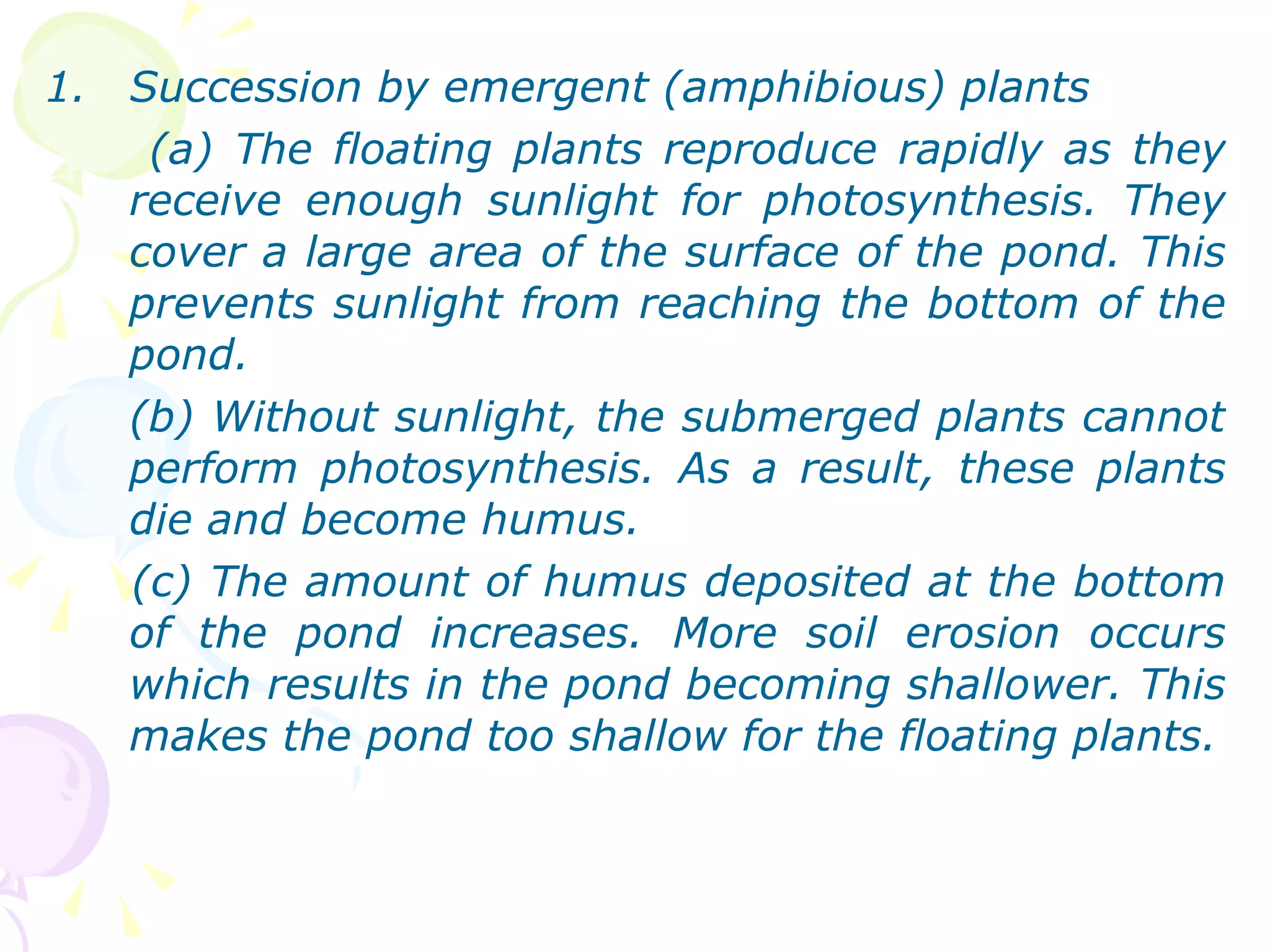 Succession by emergent (amphibious) plants  (a) The floating plants reproduce rapidly as they receive enough sunlight for photosynthesis. They cover a large area of the surface of the pond. This prevents sunlight from reaching the bottom of the pond. (b) Without sunlight, the submerged plants cannot perform photosynthesis. As a result, these plants die and become humus. (c) The amount of humus deposited at the bottom of the pond increases. More soil erosion occurs which results in the pond becoming shallower. This makes the pond too shallow for the floating plants. 