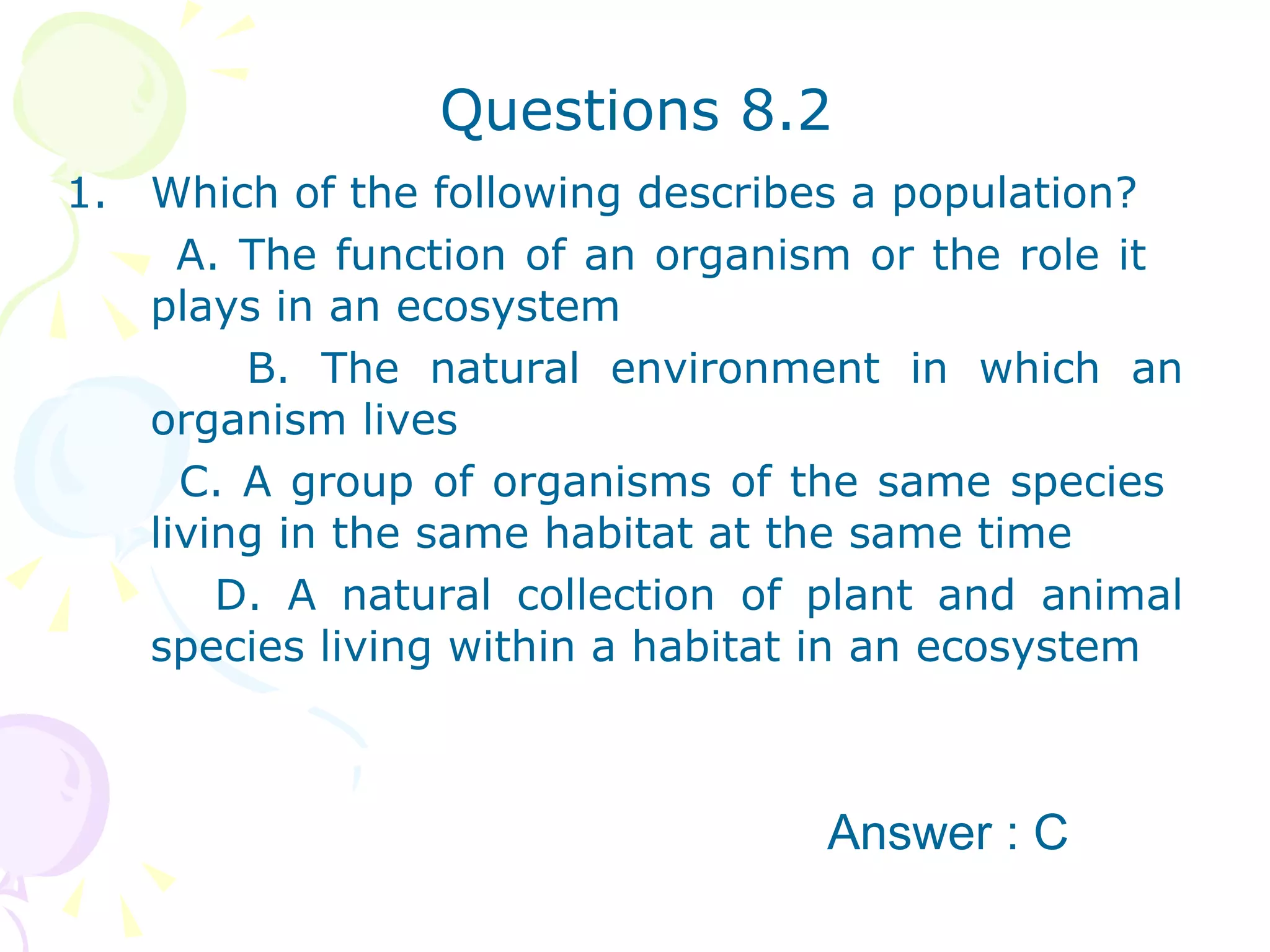 Questions 8.2 Which of the following describes a population? A. The function of an organism or the role it  plays in an ecosystem B. The natural environment in which an organism lives  C. A group of organisms of the same species  living in the same habitat at the same time  D. A natural collection of plant and animal species living within a habitat in an ecosystem  Answer : C 