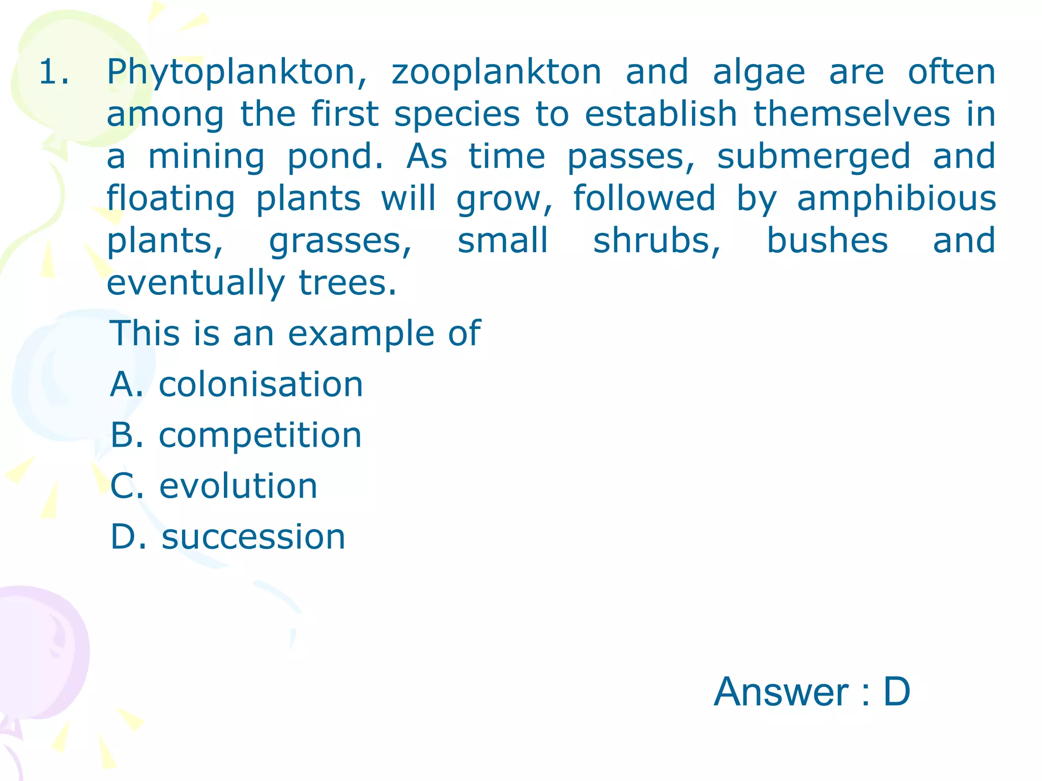 Phytoplankton, zooplankton and algae are often among the first species to establish themselves in a mining pond. As time passes, submerged and floating plants will grow, followed by amphibious plants, grasses, small shrubs, bushes and eventually trees. This is an example of A. colonisation B. competition C. evolution D. succession Answer : D 