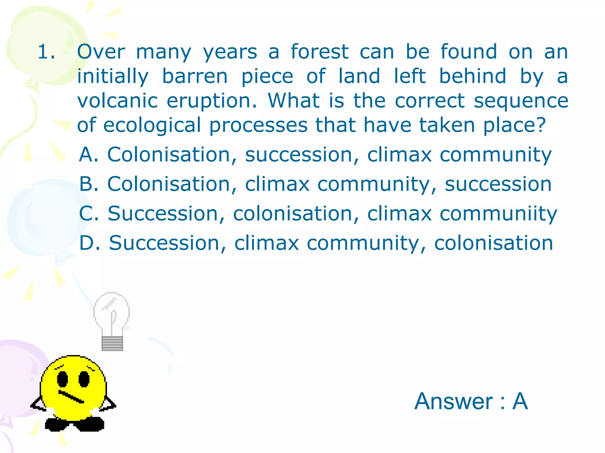 Over many years a forest can be found on an initially barren piece of land left behind by a volcanic eruption. What is the correct sequence of ecological processes that have taken place? A. Colonisation, succession, climax community B. Colonisation, climax community, succession C. Succession, colonisation, climax communiity D. Succession, climax community, colonisation Answer : A 