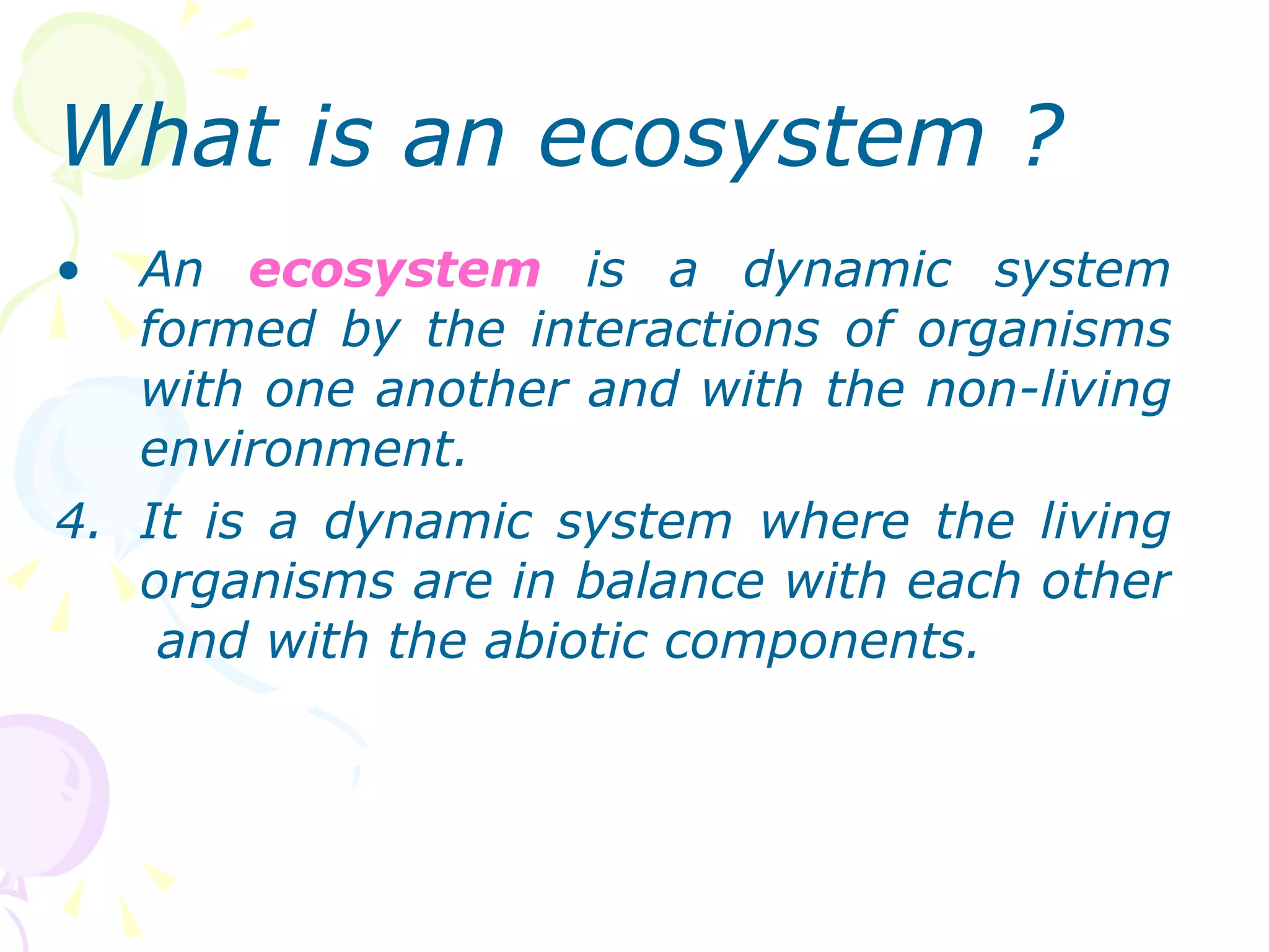What is an ecosystem ? An  ecosystem  is a dynamic system formed by the interactions of organisms with one another and with the non-living environment. It is a dynamic system where the living organisms are in balance with each other  and with the abiotic components. 
