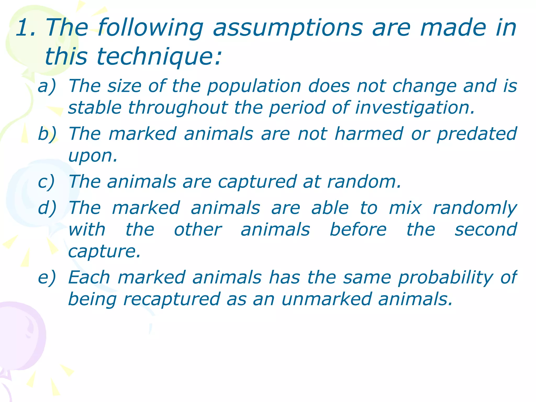 The following assumptions are made in this technique: The size of the population does not change and is stable throughout the period of investigation. The marked animals are not harmed or predated upon. The animals are captured at random. The marked animals are able to mix randomly with the other animals before the second capture. Each marked animals has the same probability of being recaptured as an unmarked animals.  