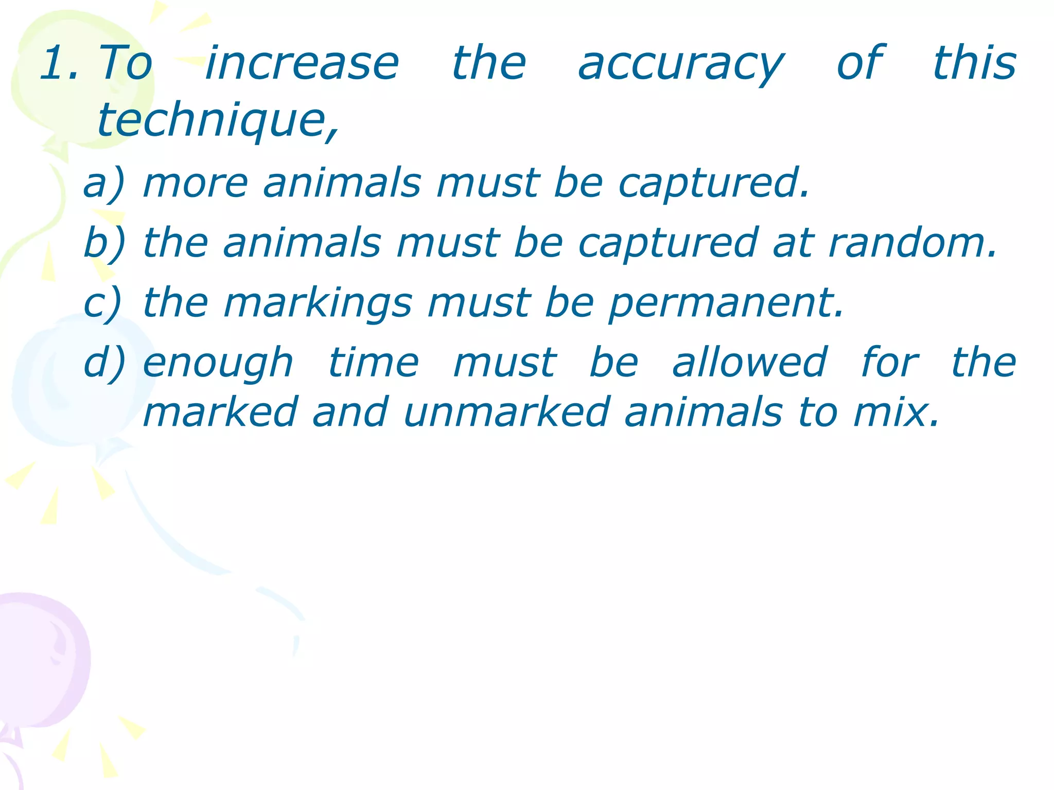 To increase the accuracy of this technique, more animals must be captured. the animals must be captured at random. the markings must be permanent. enough time must be allowed for the marked and unmarked animals to mix.  