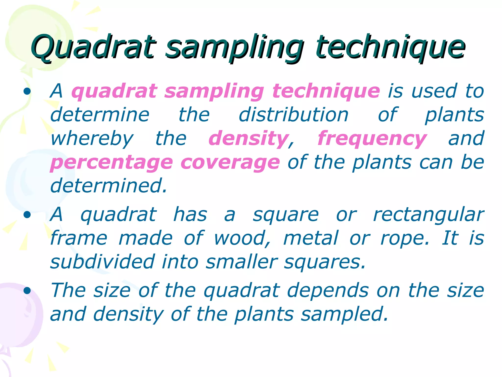 Quadrat sampling technique A  quadrat sampling technique  is used to determine the distribution of plants whereby the  density ,  frequency  and  percentage coverage  of the plants can be determined. A quadrat has a square or rectangular frame made of wood, metal or rope. It is subdivided into smaller squares. The size of the quadrat depends on the size and density of the plants sampled. 