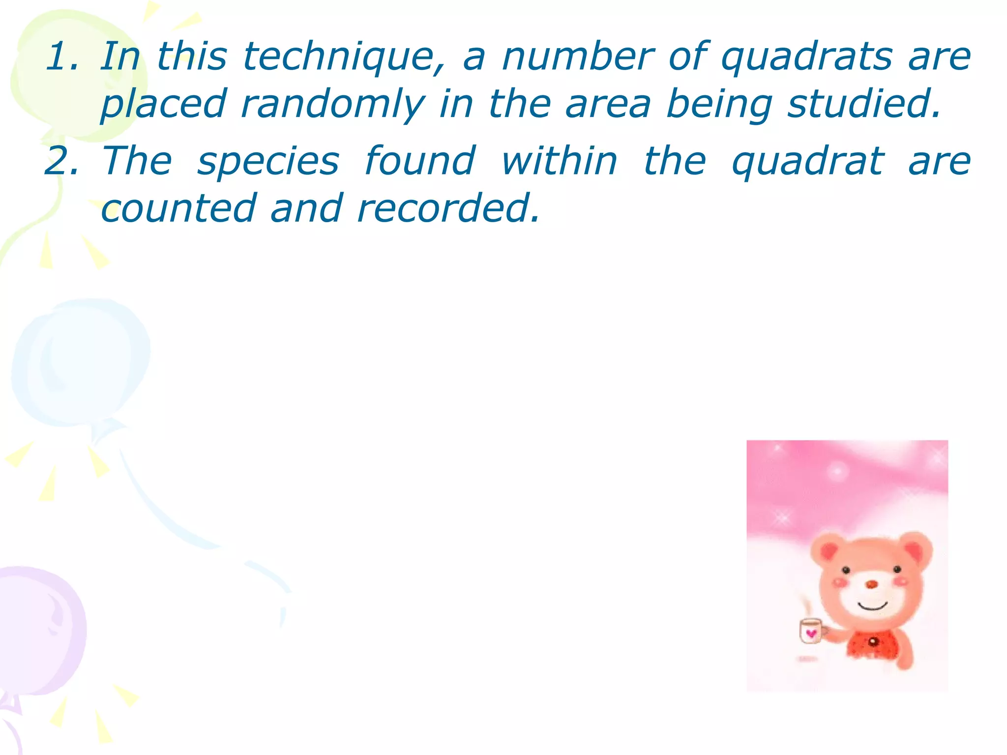 In this technique, a number of quadrats are placed randomly in the area being studied. The species found within the quadrat are counted and recorded. 