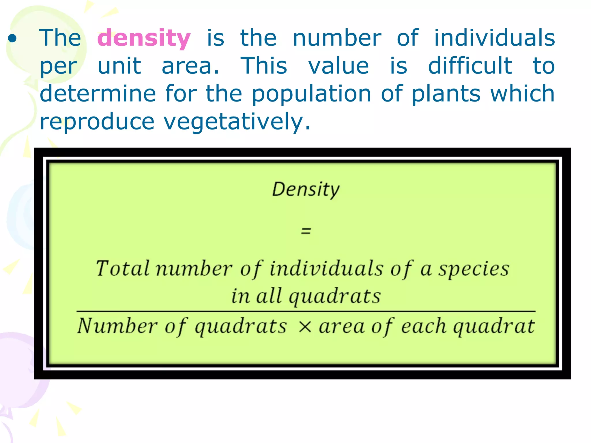 The  density  is the number of individuals per unit area. This value is difficult to determine for the population of plants which reproduce vegetatively.  