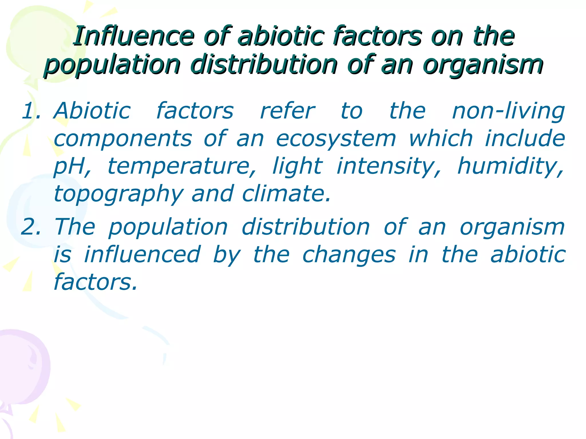 Influence of abiotic factors on the population distribution of an organism Abiotic factors refer to the non-living components of an ecosystem which include pH, temperature, light intensity, humidity, topography and climate. The population distribution of an organism is influenced by the changes in the abiotic factors. 