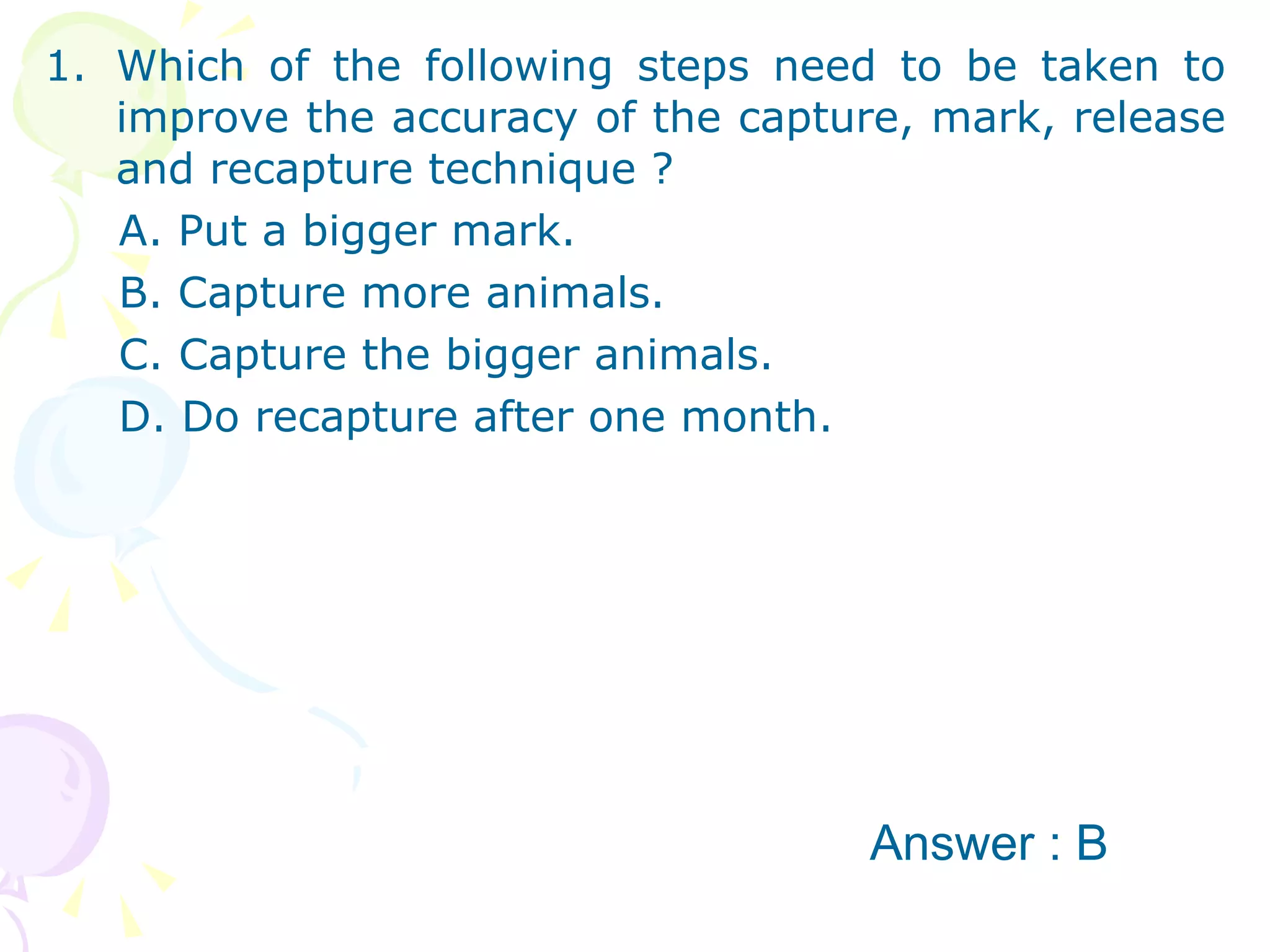 Which of the following steps need to be taken to improve the accuracy of the capture, mark, release and recapture technique ? A. Put a bigger mark. B. Capture more animals. C. Capture the bigger animals. D. Do recapture after one month.  Answer : B 