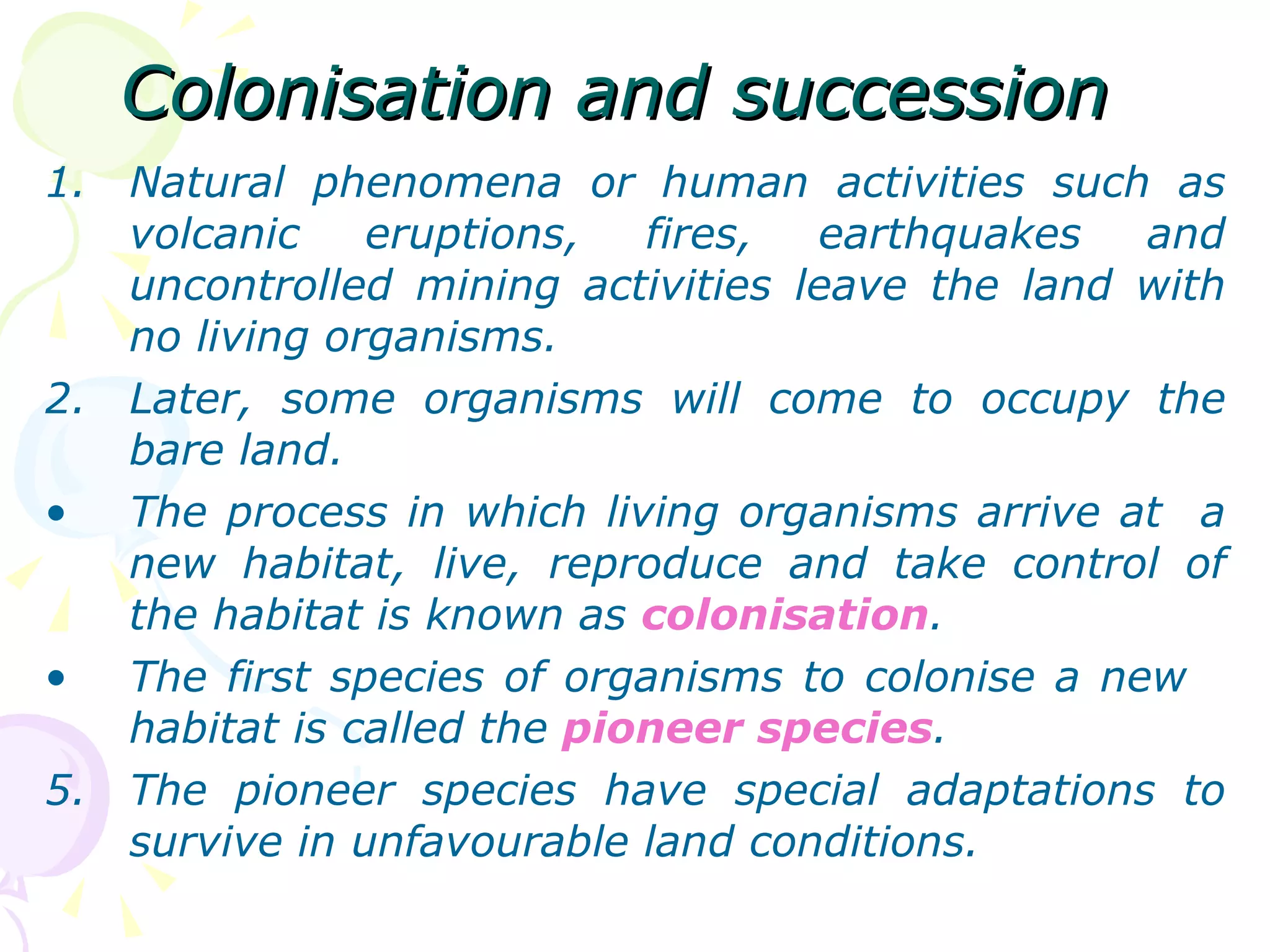 Colonisation and succession Natural phenomena or human activities such as volcanic eruptions, fires, earthquakes and uncontrolled mining activities leave the land with no living organisms. Later, some organisms will come to occupy the bare land. The process in which living organisms arrive at  a new habitat, live, reproduce and take control of the habitat is known as  colonisation . The first species of organisms to colonise a new  habitat is called the  pioneer species . The pioneer species have special adaptations to survive in unfavourable land conditions. 