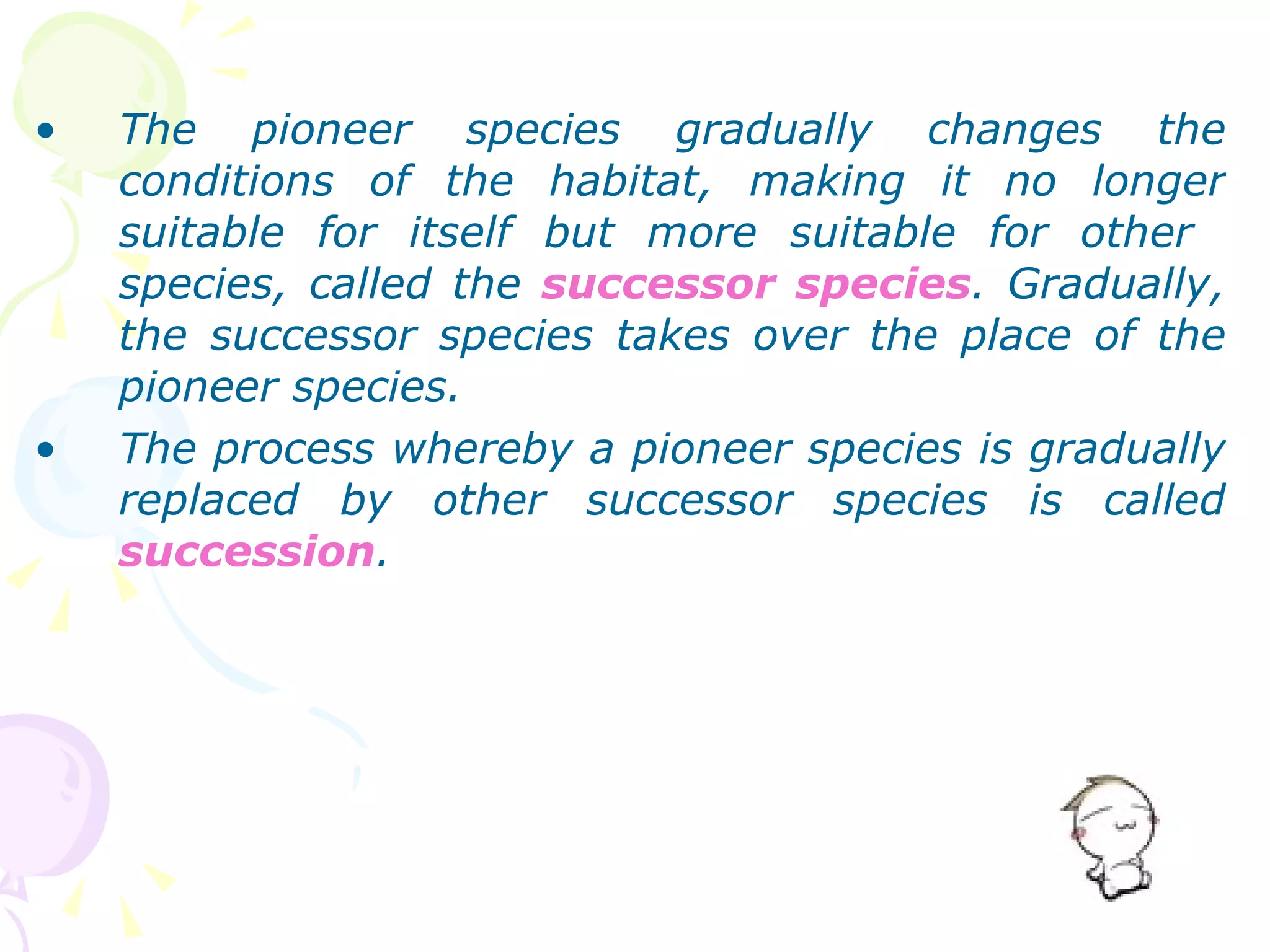 The pioneer species gradually changes the conditions of the habitat, making it no longer suitable for itself but more suitable for other  species, called the  successor species . Gradually, the successor species takes over the place of the pioneer species. The process whereby a pioneer species is gradually replaced by other successor species is called  succession . 