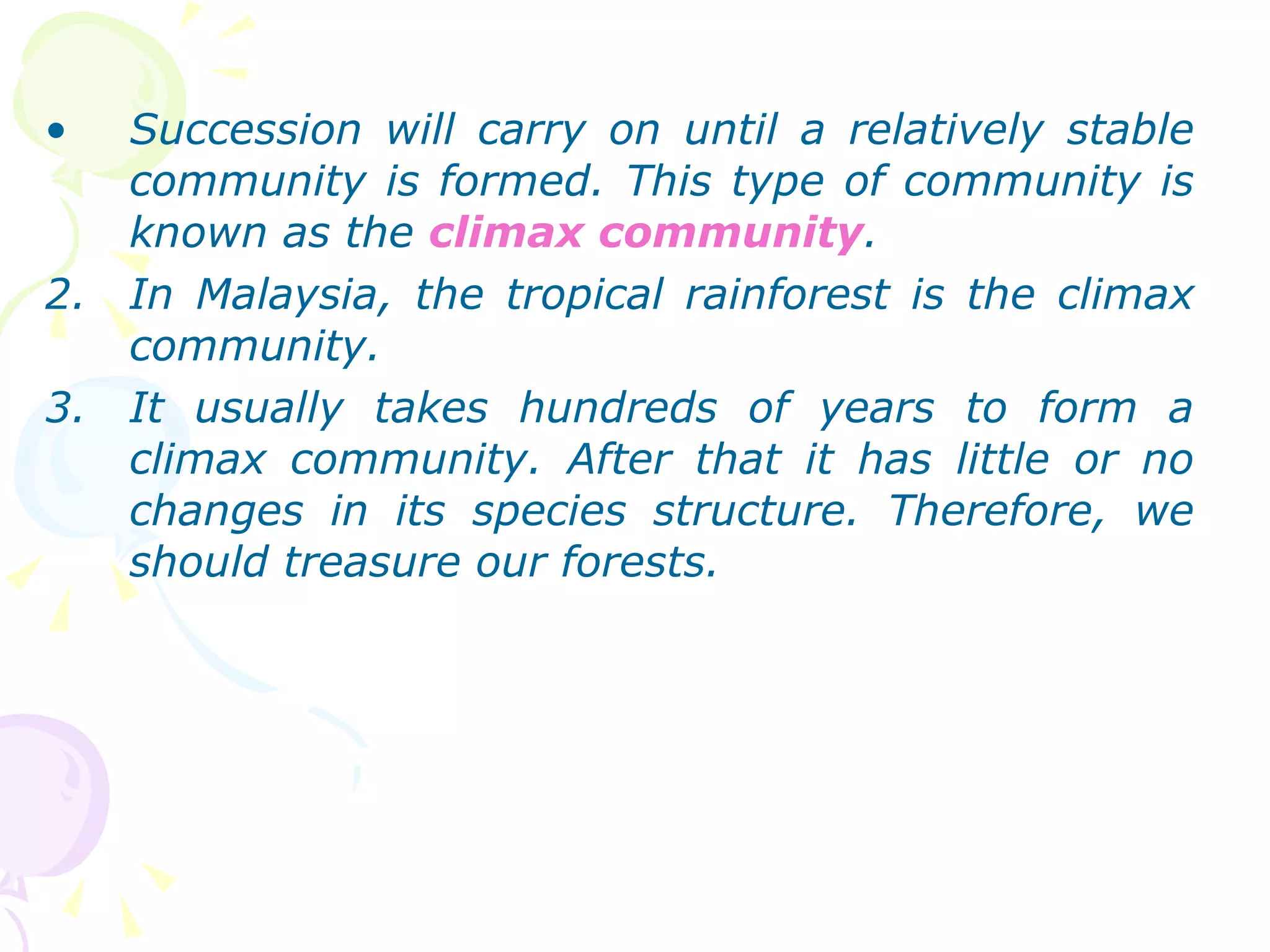 Succession will carry on until a relatively stable community is formed. This type of community is known as the  climax community . In Malaysia, the tropical rainforest is the climax community. It usually takes hundreds of years to form a climax community. After that it has little or no changes in its species structure. Therefore, we should treasure our forests. 