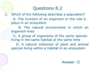 Questions 8.2 Which of the following describes a population? A. The function of an organism or the role it  plays in an ecosystem B. The natural environment in which an organism lives  C. A group of organisms of the same species  living in the same habitat at the same time  D. A natural collection of plant and animal species living within a habitat in an ecosystem  Answer : C 