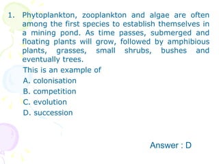 Phytoplankton, zooplankton and algae are often among the first species to establish themselves in a mining pond. As time passes, submerged and floating plants will grow, followed by amphibious plants, grasses, small shrubs, bushes and eventually trees. This is an example of A. colonisation B. competition C. evolution D. succession Answer : D 