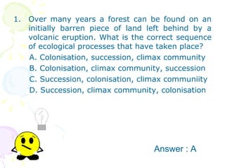 Over many years a forest can be found on an initially barren piece of land left behind by a volcanic eruption. What is the correct sequence of ecological processes that have taken place? A. Colonisation, succession, climax community B. Colonisation, climax community, succession C. Succession, colonisation, climax communiity D. Succession, climax community, colonisation Answer : A 