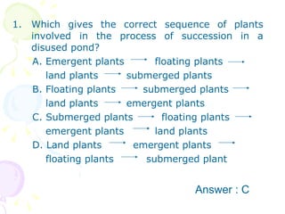 Which gives the correct sequence of plants involved in the process of succession in a disused pond? A. Emergent plants floating plants land plants submerged plants  B. Floating plants   submerged plants  land plants  emergent plants  C. Submerged plants   floating plants emergent plants land plants  D. Land plants   emergent plants  floating plants   submerged plant Answer : C 