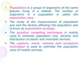 Population  is a group of organisms of the same species living in a habitat. The number of organisms in a population is called the  population size . The study of the measurement of population size and the factors affecting the population size is know as  population ecology . The  quadrat sampling technique  is mainly used to estimate population size, densiity and distribution of plants and immobile animals. The  capture, mark, release and recapture technique  is used to estimate the population sizes of mobile animals. 