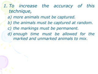 To increase the accuracy of this technique, more animals must be captured. the animals must be captured at random. the markings must be permanent. enough time must be allowed for the marked and unmarked animals to mix.  