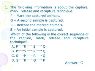 The following information is about the capture, mark, release and recapture technique. P – Mark the captured animals. Q – A second sample is captured. R – Release the marked animals.  S – An initial sample is captured. Which of the following is the correct sequence of the capture, mark, release and recapture technique? A. P R S Q B. P S R Q C. S P R Q D. S R Q P Answer : C 