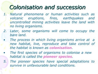 Colonisation and succession Natural phenomena or human activities such as volcanic eruptions, fires, earthquakes and uncontrolled mining activities leave the land with no living organisms. Later, some organisms will come to occupy the bare land. The process in which living organisms arrive at  a new habitat, live, reproduce and take control of the habitat is known as  colonisation . The first species of organisms to colonise a new  habitat is called the  pioneer species . The pioneer species have special adaptations to survive in unfavourable land conditions. 