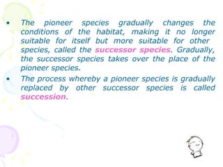 The pioneer species gradually changes the conditions of the habitat, making it no longer suitable for itself but more suitable for other  species, called the  successor species . Gradually, the successor species takes over the place of the pioneer species. The process whereby a pioneer species is gradually replaced by other successor species is called  succession . 