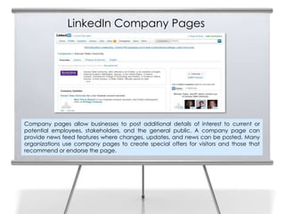 LinkedIn Company Pages




Company pages allow businesses to post additional details of interest to current or
potential employees, stakeholders, and the general public. A company page can
provide news feed features where changes, updates, and news can be posted. Many
organizations use company pages to create special offers for visitors and those that
recommend or endorse the page.
 