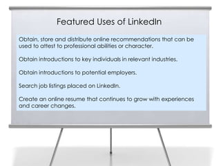 Featured Uses of LinkedIn
Obtain, store and distribute online recommendations that can be
used to attest to professional abilities or character.

Obtain introductions to key individuals in relevant industries.

Obtain introductions to potential employers.

Search job listings placed on LinkedIn.

Create an online resume that continues to grow with experiences
and career changes.
 