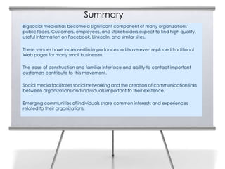 Summary
Big social media has become a significant component of many organizations’
public faces. Customers, employees, and stakeholders expect to find high quality,
useful information on Facebook, LinkedIn, and similar sites.

These venues have increased in importance and have even replaced traditional
Web pages for many small businesses.

The ease of construction and familiar interface and ability to contact important
customers contribute to this movement.

Social media facilitates social networking and the creation of communication links
between organizations and individuals important to their existence.

Emerging communities of individuals share common interests and experiences
related to their organizations.
 