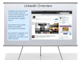 LinkedIn Overview
LinkedIn has become the
social media venue of
choice for businesses and
individuals seeking to
network with a career
focus.

Founded in December
2002 and publicly
launched in May 2003.

By mid-2012, LinkedIn had
more than 175 million
registered users from over
200 countries.
 