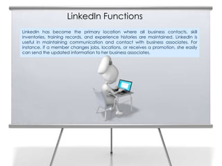 LinkedIn Functions
LinkedIn has become the primary location where all business contacts, skill
inventories, training records, and experience histories are maintained. LinkedIn is
useful in maintaining communication and contact with business associates. For
instance, if a member changes jobs, locations, or receives a promotion, she easily
can send the updated information to her business associates.
 