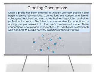 Creating Connections
Once a profile has been created, a LinkedIn user can publish it and
begin creating connections. Connections are current and former
colleagues, teachers and classmates, business associates, and other
professional contacts. The idea is to create direct connections by
adding people relevant to the user’s professional circle. These
connections can provide introductions to additional professionals
who can help to build a network in particular specialty areas.
 