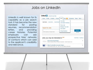Jobs on LinkedIn

LinkedIn is well known for its
capability as a job search
tool. It has become the new
standard       for    posting
resumes, recommendation
letters,     and    providing
career histories. Potential
employers        can      see
prospective hires’ networks
of contacts which can add
to the applicant’s credibility
and relevance.
 