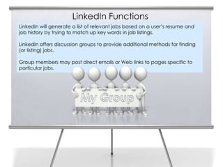 LinkedIn Functions
LinkedIn will generate a list of relevant jobs based on a user’s resume and
job history by trying to match up key words in job listings.

LinkedIn offers discussion groups to provide additional methods for finding
(or listing) jobs.

Group members may post direct emails or Web links to pages specific to
particular jobs.
 