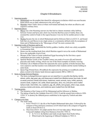 Chapter 8 Breakdowns Important people: Muhammad was the prophet that shared his subsequent revelations which was soon became Islam which was to make submission to the will of god. Mamluks where Turkic slaves at where well trained and hardy but where an effective and expensive military force. Important places: Mecca was a late blooming caravan city that lied in a barren mountain valley halfway between Yemen and Syria and a short way from the Red Sea coast of Arabia; these city assumed the control of trade in the region because it was too far for another power to take over.  Medina became the city in which Muhammad and his followers fled to in 622 C.E. and bound both that city and Mecca in one single umma or a community defined solely by acceptance of Islam and of Muhammad as the “Messenger of God” his most common title. Important works of literature and/or art: Sasanid Silver Vase represented the fertility goddess Anahita, which was a deity acceptable to Zoroastrian faith. Quran was the resulting book from which Muslims regard it not as the words of Muhammad but as the unalterable word of God. Mosque of Ibn Tulun in Fustat symbolized Egypt becoming for the first time a quasi-independent province under its governor. Spanish Muslim Textile of the Twelfth Century was made of woven silk and featured peacocks and Arabic writing, which was one of the finest examples of Islamic weaving. Scholarly Life in Medieval Islam this represents the scarce quantity of books because they were expensive and that teachers were dedicated to their students and the teacher holding an entire book. Quran Page Printed from a Woodblock this represents the printing on woodblocks and tin plates exsited in the Islamic lands between approximately 800 to 1400 C.E. Items exchange between Regions: The items exchanged between regions are not stated but it is possible that Barley, lentils, wheat, cattle, dog, goat, pig, and sheep were traded from Mediterranean Sea trade. As well as wood, precious metals and stones, medicines, exotic animals, ivory, millet, peanuts, sesame seeds, sorghum, tef, cattle, black-eyed peas, okra, rice, and yams were traded Sahara trade. And millet, rice, soybeans, pig, silk, alfalfa, wine grapes, other crops, wood, precious metals and stones, and medicines were traded from the Silk Road. Turning points: The formation of the Umma in 622 by Muhammad and his followers in Medina. The taking of land by the Caliphate from 632-1258 C.E and the assault form within in 1050-1258 C.E. to destroy the Abbasid power established in the region by Turkish and other armies. Changes-over-time: The Arab Lands From 570-632 C.E. the life of the Prophet Muhammad takes place. Followed by the conquest of Iraq and Syria commence in 634 which lead to the conquest of Egypt by Arabs in from 639-42 C.E. Then from 656-61 Ali caliph and the first civil war takes place. Which lead to Umayyad Caliphate ruling from Damascus from 661-750 C.E. In 711 C.E. the Barbers and Arabs invade Spain from North Africa. Which lead to the beginning of Abbasid Caliphate in 750 C.E. After they invade Spain an Umayyad state is established in Spain in 755 C.E. From 766-809 C.E. during the Caliphate of Harun al-Rashid. The Abbasid capital is moved from Baghdad to Samarra from 835-92. Followed by the Fatimids seizing of North Africa and the founding of Shi’ite Caliphate in 909 C.E. Then Abd al-Rahman III declares himself caliph in Cordoba in 929 C.E. Which leads to Shi’ite Buyids taking control in Baghdad in 945 C.E. followed by Fatimids conquering of Egypt in 969 C.E. Then from 1055-1260 C.E. The Seljuk Turks take Baghdad (1055C.E.), and then the First Crusade captures Jerusalem (1099C.E.). The fall of Fatimid Egypt (1171C.E.), and then Saladin recaptures Jersualem (1187C.E.). Which lead to the Mamluks taking Egypt (1250C.E.),followed by the Mongols sacking of Baghdad and the end of the Abbasid Caliphate (1258C.E.), which allows the Mamluks to defeat the Mongols at Ain Jalut (1260C.E.). Continuities-over-time: Iran and Central Asia In 711 C.E the Arabs capture Sind in India which led to the Abbasid revolt beginning in Khurasan in 747 C.E. Then in 875 the Independent state of Samanid is founded in Bukhara. Followed by the Buyids from northern Iran taking control of the Abbasid Caliphate. Which lead to the beginning of Turkish Seljuk rule in Khurasan in 1036 C.E. Summary: The Arabs Lands (570–1260C.E), Iran and Central Asia (711-1036 C.E.) may have not been started around the time but they both went through power changes over time. Out of two The Arabs Lands had the most changes of power with just 16 in its region. But even though Iran and Central Asia had only had 5 they still probably had gains loses. And both regions trade good and other items as well as religion and other cultural aspects. Reaction: My reaction to this chapter was that both of the region where explained throughout the chapter as if it were a story which made me interested in the topic. Also that the people of these regions especially those in the Arabs land where under constant change but always rebuilt and moved on to conquer more. And lastly that even thought the regions had many changes of power it showed the governments were will to fight for their land. While the people of the other region possibly watch the constant wars taking place and thinking don’t involve us. 