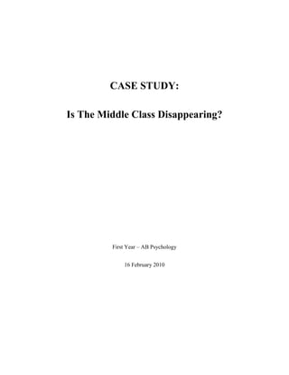CASE STUDY: Is The Middle Class Disappearing? First Year – AB Psychology 16 February 2010 Bibliography: Schaefer, R. T., & Lamm, R. P. (1992). Sociology: Fourth Edition. Is the Middle Class Disappearing? (p.229). New York: McGraw-Hill, INC. Summary:  The belief that the poor can rise to middle-class status has long been central to the image of the United States as a 
land of opportunity.
 However, according to Lester C. Thurow, noted professor of economics and management at the Massachusetts Institute of Technology, the American middle class is actually disappearing. Using a widely accepted definition of a middleclass household as one with an income between 75 percent and 125 percent of the nation's median household income, the range of American middle-class incomes in 1989 was $21,680 to $36,133. On the basis of this standard, about 23 percent of American households were classified middle class in 1989, as compared with 28 percent in 1967. Closer analysis by Thurow indicates that, of those who relinquished their middle-class standing, about half rose to a higher ranking in the American class system, while half dropped to a lower position. Consequently, in Thurow's view, the United States is slowly moving toward a 
bipolar income distribution.
 In simpler terms, a broadly based middle class is being replaced by a growing population of rich and poor Americans. Economist Ravi Batra observes that the 
Unites States is fast becoming a nation of two classes, with the haves growing richer, the have-nots growing poorer, and the middle class slowly sinking into oblivion.
 Thurow and a number of other scholars have identified a number of factors which contribute to the decrease in the proportion of households categorized as middle class: Unemployment. The economy of the United States has experienced serious rates of unemployment since the late 1970s. When a prime wage earner loses his or her job, a household may suddenly fall from middle-class to lower-class status. Foreign competition has been especially damaging for those heavy industries, such as steel and automobile manufacturing,, which employ a substantial number of skilled and blue-collar workers. When such industries shrink, the American middle class shrinks along with them. New growth industries and nonunion workplaces. Through the efforts of strong labor unions, workers in traditional heavy industries have generally achieved middle-class incomes. By contrast, new 
high tech
 industries such as microelectronics remain largely unorganized by unions, and these workers fall into the category of low-wage assemblers. Still another fast-food restaurants, has added employment opportunities, but again at the low end of the wage scale. The rise in the single-mother households. The United States has witnessed a staggering rise in the divorce rate. In 1965, there were 479,000 divorces; by 1989, there were almost 1.2 million. This increase in the divorce rate has contributed to an equally dramatic rise in the proportion of households headed by single mothers. While most divorced and separated women retain custody of their children, few are able to command incomes as high as those earned by their husbands. As a result, many households headed by single mothers lose the middle-class status that they had enjoyed before the divorce. The rise in two-income households. The discussion above has focused on factors which have led Americans to fall below their previous middle-class standing. However, the increase in households with dual wage earners has had the opposite effect. With the benefit of a second income, many of these households have been able to leave the middle class and achieve even higher incomes and status. 