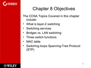 Chapter 8 Objectives The CCNA Topics Covered in this chapter include: What is layer-2 switching Switching services Bridges vs. LAN switching Three switch functions MAC table Switching loops Spanning-Tree Protocol (STP) 