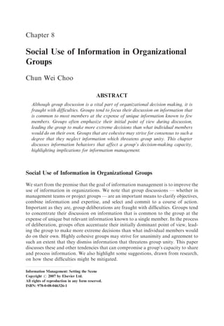 Chapter 8

Social Use of Information in Organizational
Groups
Chun Wei Choo

                                            ABSTRACT
   Although group discussion is a vital part of organizational decision making, it is
   fraught with difﬁculties. Groups tend to focus their discussion on information that
   is common to most members at the expense of unique information known to few
   members. Groups often emphasize their initial point of view during discussion,
   leading the group to make more extreme decisions than what individual members
   would do on their own. Groups that are cohesive may strive for consensus to such a
   degree that they neglect information which threatens group unity. This chapter
   discusses information behaviors that affect a group’s decision-making capacity,
   highlighting implications for information management.



Social Use of Information in Organizational Groups

We start from the premise that the goal of information management is to improve the
use of information in organizations. We note that group discussions — whether in
management teams or project groups — are an important means to clarify objectives,
combine information and expertise, and select and commit to a course of action.
Important as they are, group deliberations are fraught with difﬁculties. Groups tend
to concentrate their discussion on information that is common to the group at the
expense of unique but relevant information known to a single member. In the process
of deliberation, groups often accentuate their initially dominant point of view, lead-
ing the group to make more extreme decisions than what individual members would
do on their own. Highly cohesive groups may strive for unanimity and agreement to
such an extent that they dismiss information that threatens group unity. This paper
discusses these and other tendencies that can compromise a group’s capacity to share
and process information. We also highlight some suggestions, drawn from research,
on how these difﬁculties might be mitigated.

Information Management: Setting the Scene
Copyright r 2007 by Elsevier Ltd.
All rights of reproduction in any form reserved.
ISBN: 978-0-08-046326-1
 