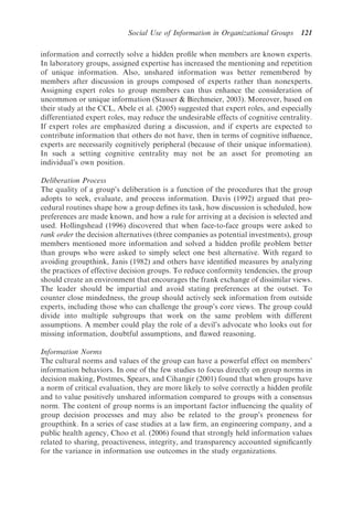 Social Use of Information in Organizational Groups      121

information and correctly solve a hidden proﬁle when members are known experts.
In laboratory groups, assigned expertise has increased the mentioning and repetition
of unique information. Also, unshared information was better remembered by
members after discussion in groups composed of experts rather than nonexperts.
Assigning expert roles to group members can thus enhance the consideration of
uncommon or unique information (Stasser  Birchmeier, 2003). Moreover, based on
their study at the CCL, Abele et al. (2005) suggested that expert roles, and especially
differentiated expert roles, may reduce the undesirable effects of cognitive centrality.
If expert roles are emphasized during a discussion, and if experts are expected to
contribute information that others do not have, then in terms of cognitive inﬂuence,
experts are necessarily cognitively peripheral (because of their unique information).
In such a setting cognitive centrality may not be an asset for promoting an
individual’s own position.

Deliberation Process
The quality of a group’s deliberation is a function of the procedures that the group
adopts to seek, evaluate, and process information. Davis (1992) argued that pro-
cedural routines shape how a group deﬁnes its task, how discussion is scheduled, how
preferences are made known, and how a rule for arriving at a decision is selected and
used. Hollingshead (1996) discovered that when face-to-face groups were asked to
rank order the decision alternatives (three companies as potential investments), group
members mentioned more information and solved a hidden proﬁle problem better
than groups who were asked to simply select one best alternative. With regard to
avoiding groupthink, Janis (1982) and others have identiﬁed measures by analyzing
the practices of effective decision groups. To reduce conformity tendencies, the group
should create an environment that encourages the frank exchange of dissimilar views.
The leader should be impartial and avoid stating preferences at the outset. To
counter close mindedness, the group should actively seek information from outside
experts, including those who can challenge the group’s core views. The group could
divide into multiple subgroups that work on the same problem with different
assumptions. A member could play the role of a devil’s advocate who looks out for
missing information, doubtful assumptions, and ﬂawed reasoning.

Information Norms
The cultural norms and values of the group can have a powerful effect on members’
information behaviors. In one of the few studies to focus directly on group norms in
decision making, Postmes, Spears, and Cihangir (2001) found that when groups have
a norm of critical evaluation, they are more likely to solve correctly a hidden proﬁle
and to value positively unshared information compared to groups with a consensus
norm. The content of group norms is an important factor inﬂuencing the quality of
group decision processes and may also be related to the group’s proneness for
groupthink. In a series of case studies at a law ﬁrm, an engineering company, and a
public health agency, Choo et al. (2006) found that strongly held information values
related to sharing, proactiveness, integrity, and transparency accounted signiﬁcantly
for the variance in information use outcomes in the study organizations.
 