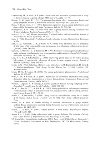 124   Chun Wei Choo

El-Shinnawy, M.,  Vinze, A. S. (1998). Polarization and persuasive argumentation: A study
   of decision making in group settings. MIS Quarterly, 22(2), 165–198.
Gigone, D.,  Hastie, R. (1993). The common knowledge effect: Information sharing and
   group judgment. Journal of Personality and Social Psychology, 65(5), 959–974.
Hinsz, V. B.,  Davis, J. H. (1984). Persuasive arguments theory, group polarization, and
   choice shifts. Personality and Social Psychology Bulletin, 10, 260–268.
Hollingshead, A. B. (1996). The rank order effect in group decision making. Organizational
   Behavior  Human Decision Processes, 68(3), 181–193.
Isenberg, D. J. (1986). Group polarization: A critical review and meta-analysis. Journal of
   Personality and Social Psychology, 50, 1141–1151.
Janis, I. (1982). Groupthink: Psychological studies of policy decision. Boston, MA: Houghton
   Mifﬂin.
Jehn, K. A., Northcraft, G. B.,  Neale, M. A. (1999). Why differences make a difference:
   A ﬁeld study of diversity, conﬂict, and performance in workgroups. Administrative Science
   Quarterly, 44(4), 741–763.
Kameda, T., Ohtsubo, Y.,  Takezawa, M. (1997). Centrality in sociocognitive networks and
   social inﬂuence: An illustration in a group decision-making context. Journal of Personality
   and Social Psychology, 73(2), 296–309.
Lam, S. S. K.,  Schaubroeck, J. (2000). Improving group decisions by better pooling
   information: A comparative advantage of group decision support systems. Journal of
   Applied Psychology, 85(4), 565–573.
Myers, D. G. (1982). Polarizing effects of social interaction. In: H. Brandstatter, J. H. Davis 
                                                                              ¨
   G. Stocker-Kreichgauer (Eds.), Group Decision Making (pp. 125–161). London, UK:
   Academic Press.
Myers, D. G.,  Lamm, H. (1976). The group polarization phenomenon. Psychological
   Bulletin, 83, 602–627.
Parks, C. D.,  Cowlin, R. A. (1996). Acceptance of uncommon information into group
   discussion when that information is or is not demonstrable. Organization Behaviour and
   Human Decision Processes, 66(3), 307–315.
Postmes, T., Spears, R.,  Cihangir, S. (2001). Quality of decision making and group norms.
   Journal of Personality and Social Psychology, 80(6), 918–930.
Sia, C. L., Tan, B. C. Y.,  Wei, K. K. (2002). Group polarization and computer-mediated
   communication: Effects of communication cues, social presence, and anonymity. Informa-
   tion Systems Research, 13(1), 70–90.
Stasser, G.,  Birchmeier, Z. (2003). Group creativity and collective choice. In: P. Paulus
    B. Nijstad (Eds.), Group Creativity (pp. 85–109). New York: Oxford University
   Press.
Stasser, G.,  Titus, W. (1985). Pooling of unshared information in group decision
   making: Biased information sampling during discussion. Journal of Personality and Social
   Psychology, 48, 1467–1478.
Stasser, G.,  Titus, W. (2003). Hidden proﬁles: A brief history. Psychological Inquiry,
   14(3 and 4), 304–313.
Stoner, J. A. F. (1968). Risky and cautious shifts in group decisions: The inﬂuence of widely
   held values. Journal of Experimental Social Psychology, 4, 442–459.
US Senate Select Committee on Intelligence (2004). Report on the US Intelligence Community’s
   Prewar Intelligence Assessments on Iraq. Washington, DC: US Government Printing
   Ofﬁce.
 