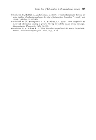 Social Use of Information in Organizational Groups        125

Wittenbaum, G., Hubbell, A.,  Zuckerman, C. (1999). Mutual enhancement: Toward an
 understanding of collective preference for shared information. Journal of Personality and
 Social Psychology, 77, 967–978.
Wittenbaum, G. M., Hollingshead, A. B.,  Botero, I. C. (2004). From cooperative to
 motivated information sharing in groups: Moving beyond the hidden proﬁle paradigm.
 Communication Monographs, 71(3), 286–310.
Wittenbaum, G. M.,  Park, E. S. (2001). The collective preference for shared information.
 Current Directions in Psychological Science, 10(2), 70–73.
 