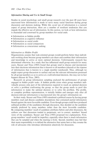 112    Chun Wei Choo

Information Sharing and Use in Small Groups

Studies in social psychology and small group research over the past 40 years have
uncovered how information is made to serve many social functions during group
discussion and decision making. While this social use of information is a natural
aspect of group interaction, there are a number of resultant tendencies that can
impede the effective use of information. In this section, we look at how information
is channeled and construed by group members for social ends:
   Information   as   hidden proﬁle
   Information   as   cognitive inﬂuence
   Information   as   social credit
   Information   as   social comparison
   Information   as   concurrence seeking

Information as Hidden Proﬁle
Organizations assume that task-oriented groups would perform better than individ-
uals working alone because group members can share and combine their information
and knowledge to arrive at more optimal decisions. Unfortunately research has
determined otherwise. In a study that has inﬂuenced small group research for many
years, Stasser and Titus (1985) found that groups tend to discuss and incorporate
into their decisions information that is known to all members (shared) at the expense
of information that is known to a single member (unshared). Thus, although we
might expect group discussion to surface and use the relevant information possessed
by all group members so as to arrive at a well-informed decision, this may not in fact
happen (Stasser  Titus, 2003).
   Research on group information sampling analyzed the performance of groups
engaged in hidden proﬁle tasks. A hidden proﬁle exists when group members indi-
vidually possess only part of the information required to reach an optimal decision
or solve a problem confronting the group, so that the group needs to pool this
information to make the optimal decision or to solve the problem. The proﬁle,
or complete problem representation, is initially hidden and emerges only after all
decision-relevant information is incorporated into the group’s information set.
   In their study, Stasser and Titus (1985) simulated a political caucus by having group
members read and discuss candidate descriptions that contained partial information
biased against the most favorable candidate. Even though groups could have produced
unbiased proﬁles of the candidates through discussion, they decided on the candidate
initially preferred by many members rather than the most favorable candidate.
By comparing members’ recall of candidate attributes before and after discussion, the
authors saw that discussion tended to perpetuate, not to correct, members’ biased
views of the candidates. Stasser and Titus (1985) proposed two explanations. First,
group members’ recall would be imperfect, especially when there is much information
that can be sampled and when the meeting is lively. Second, members may feel that
their main responsibility is to defend the alternative that seems best so they assume the
role of advocates who introduce information selectively for discussion.
 