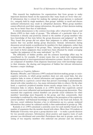 Social Use of Information in Organizational Groups      113

    This research has implications for organizations that form groups to make
important decisions based on the expectation that ‘many heads are better than one’.
If information that is critical for making the optimal group decision is unshared
(i.e., uniquely held by single members), then groups’ inability to recall and discuss
unshared information may result in suboptimal decisions. When group members
cannot effectively pool their unique information, the quality of their decision making
may be no better than that of individuals.
    A related phenomenon is the common knowledge effect observed by Gigone and
Hastie (1993) in their study of groups: ‘‘The inﬂuence of a particular item of in-
formation is directly and positively related to the number of group members who
have knowledge of that item before the group discussion and judgment’’ (p. 960).
They found that groups did not adjust their judgments to reﬂect unshared infor-
mation that was pooled during group discussion. Instead, information during
discussion served mainly as justiﬁcation by members for their judgments, rather than
as input into the judgment of the groups. Thus, ‘‘placing individuals in groups did
not result in better judgments than would have been obtained by simply averaging
together the judgments of the same individuals’’ (p. 973).
    The difﬁculties of hidden proﬁles and the common knowledge effect may be
exacerbated in, for example, IT project teams that are tasked with implementing
interdepartmental or interorganizational information systems. Insofar as these teams
are composed of members from disparate functional areas with knowledge unique
to their domains, the sharing and integration of hidden but relevant information
becomes a major challenge.

Information as Cognitive Inﬂuence
Kameda, Ohtsubo, and Takezawa (1997) analyzed decision-making groups as socio-
cognitive networks, in which group members share not only social links, but also
cognitive links in terms of shared information and arguments. A group member is
then described as cognitively central when that person’s knowledge is predominantly
shared with other members (i.e., has many information links to others). On the other
hand, a cognitively peripheral member knows mostly unique items (i.e., has few in-
formation links to others). Kameda et al. (1997) showed that cognitively central
members were more inﬂuential and participated more during group discussions. They
reasoned that cognitively central members can provide social validation for other
members’ knowledge most frequently in the group, and that, concurrently, their
knowledge is conﬁrmed by other members, leading to the perception of the cognitively
central members’ well-balanced knowledge or expertise in the focal task domain. In
this way, social validation becomes a key to information use in a group; unshared
information that cannot be validated socially is then underutilized in groups (p. 298).
   Kameda et al. (1997) calculated a centrality score for each member based on the
number of arguments that the member shared with others. More than 110 students at
Hokkaido University were given a group decision task — to make a parole decision
for two juvenile prisoners. Information about positive and negative traits of each
prisoner was distributed and controlled. Participants then met in groups, each con-
sisting of two majority members who endorsed one prisoner and one minority
 