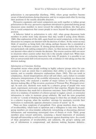 Social Use of Information in Organizational Groups      117

polarization is one-upmanship (Isenberg, 1986), where group members become
aware of shared positions during discussion, and try to surpass each other by moving
their positions in the socially desirable direction.
   Persuasive arguments and social comparison can work together to induce group
polarization in this way: persuasive arguments introduced or generated during group
discussion cause members to move toward the collective position; this then gives
rise to social comparison that causes people to move beyond the original collective
position.
   A behavior linked to polarization is risky shift, when group discussion leads
members to prefer more risky decisions than they would if acting alone (Stoner,
1968). One explanation of this shift, again based on social comparison, is that during
discussion we compare our decision with the decision of others. At the outset we may
think of ourselves as being fairly risk taking, perhaps because this is considered a
valued trait in Western societies. If, during group discussion, we realize that we are
not particularly risk seeking compared to others, we then increase the level of risk of
our decision when asked to remake the decision. The reverse cautious shift can occur
in situations where caution rather than risk is the socially valued trait. When man-
agement teams are evaluating innovative but risky IT projects, it is possible to see
how an unwarranted shift toward excessive risk avoidance or risk taking can bias the
decision making.

Information as Consensus Seeking
Groupthink occurs when people working in highly cohesive groups strive for con-
currence to such an extent that it undermines their ability to seek and use infor-
mation, and to consider alternative explanations (Janis, 1982). This can result in
complacency, shared misperceptions about self and others, and a failure to consider
alternative interpretations of the available information. Groupthink was discovered
by Irving Janis, who analyzed a number of major failures in US foreign policy
decision making (Bay of Pigs invasion; escalation of Vietnam War; Watergate cover-
up). In each case, decisions were made by a cohesive group of people who were
smart, experienced, motivated, and respected for their expertise. Despite these qual-
ities, the decisions they made led to disastrous outcomes. Janis (1982) attributed the
errors to a tendency of members of cohesive groups to neglect, censor, or rationalize
information in order to maintain group solidarity. He used the term groupthink
to refer to ‘‘a mode of thinking that people engage in when they are deeply involved
in a cohesive in-group, when the members’ strivings for unanimity override their
motivation to realistically appraise alternative courses of action’’ (p. 9).
    There are three symptoms of groupthink. First, group members share a feeling
of invulnerability, which leads to optimism and a willingness to take risks. Second,
group members are close-minded, collectively rationalizing or discounting aberrant
information, and maintaining stereotyped views of threats or rivals. Third, group
members press toward uniformity, sustaining a shared impression of unanimity
through self-censorship as well as direct pressure against dissenting views. As a result
of these perceptions of invulnerability and solidarity, the group’s seeking and
use of information is compromised, and decision making becomes defective.
 