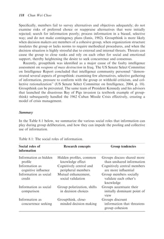 118   Chun Wei Choo

Speciﬁcally, members fail to survey alternatives and objectives adequately; do not
examine risks of preferred choice or reappraise alternatives that were initially
rejected; search for information poorly; process information in a biased, selective
way; and do not make contingency plans (Janis, 1982). Groupthink is more likely
when decision makers are members of a cohesive group, when organization structure
insulates the group or lacks norms to require methodical procedures, and when the
decision situation is highly stressful due to external and internal threats. Threats can
cause the group to close ranks and rely on each other for social and emotional
support, thereby heightening the desire to seek concurrence and consensus.
   Recently, groupthink was identiﬁed as a major cause of the faulty intelligence
assessment on weapons of mass destruction in Iraq. The US Senate Select Committee
on Intelligence Report concluded that intelligence community personnel ‘‘demon-
strated several aspects of groupthink: examining few alternatives, selective gathering
of information, pressure to conform with the group or withhold criticism, and col-
lective rationalization’’ (US Senate Select Committee on Intelligence, 2004, p. 18).
Groupthink can be prevented. The same team of President Kennedy and his advisors
that launched the disastrous Bay of Pigs invasion (a textbook example of group-
think) subsequently handled the 1962 Cuban Missile Crisis effectively, creating a
model of crisis management.


Summary

In the Table 8.1 below, we summarize the various social roles that information can
play during group deliberation, and how they can impede the pooling and collective
use of information.

Table 8.1: The social roles of information.

Social roles of                Research concepts                Group tendencies
information
Information as hidden     Hidden proﬁles, common         Groups discuss shared more
  proﬁle                   knowledge effect               than unshared information
Information as            Cognitively central and        Cognitively central members
  cognitive inﬂuence       peripheral members             are more inﬂuential
Information as social     Mutual enhancement,            Group members socially
  credit                   social validation              validate each other’s
                                                          knowledge
Information as social     Group polarization, shifts     Groups accentuate their
  comparison               in decision choices            initially dominant point of
                                                          view
Information as            Groupthink, close-             Groups discount
  concurrence seeking      minded decision making         information that threatens
                                                          group cohesion
 