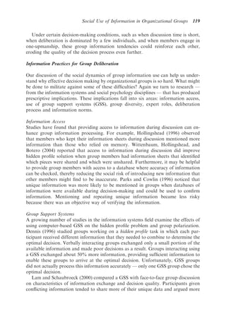 Social Use of Information in Organizational Groups     119

   Under certain decision-making conditions, such as when discussion time is short,
when deliberation is dominated by a few individuals, and when members engage in
one-upmanship, these group information tendencies could reinforce each other,
eroding the quality of the decision process even further.

Information Practices for Group Deliberation

Our discussion of the social dynamics of group information use can help us under-
stand why effective decision making by organizational groups is so hard. What might
be done to militate against some of these difﬁculties? Again we turn to research —
from the information systems and social psychology disciplines — that has produced
prescriptive implications. These implications fall into six areas: information access,
use of group support systems (GSS), group diversity, expert roles, deliberation
process and information norms.

Information Access
Studies have found that providing access to information during discussion can en-
hance group information processing. For example, Hollingshead (1996) observed
that members who kept their information sheets during discussion mentioned more
information than those who relied on memory. Wittenbaum, Hollingshead, and
Botero (2004) reported that access to information during discussion did improve
hidden proﬁle solution when group members had information sheets that identiﬁed
which pieces were shared and which were unshared. Furthermore, it may be helpful
to provide group members with access to a database where accuracy of information
can be checked, thereby reducing the social risk of introducing new information that
other members might ﬁnd to be inaccurate. Parks and Cowlin (1996) noticed that
unique information was more likely to be mentioned in groups when databases of
information were available during decision-making and could be used to conﬁrm
information. Mentioning and repeating unique information became less risky
because there was an objective way of verifying the information.

Group Support Systems
A growing number of studies in the information systems ﬁeld examine the effects of
using computer-based GSS on the hidden proﬁle problem and group polarization.
Dennis (1996) studied groups working on a hidden proﬁle task in which each par-
ticipant received different information that they needed to combine to determine the
optimal decision. Verbally interacting groups exchanged only a small portion of the
available information and made poor decisions as a result. Groups interacting using
a GSS exchanged about 50% more information, providing sufﬁcient information to
enable these groups to arrive at the optimal decision. Unfortunately, GSS groups
did not actually process this information accurately — only one GSS group chose the
optimal decision.
   Lam and Schaubroeck (2000) compared a GSS with face-to-face group discussion
on characteristics of information exchange and decision quality. Participants given
conﬂicting information tended to share more of their unique data and argued more
 