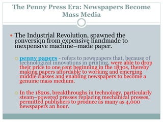 The Penny Press Era: Newspapers Become
Mass Media
 The Industrial Revolution, spawned the
conversion from expensive handmade to
inexpensive machine–made paper.
 penny papers - refers to newspapers that, because of
technological innovations in printing, were able to drop
their price to one cent beginning in the 1830s, thereby
making papers affordable to working and emerging
middle classes and enabling newspapers to become a
genuine mass medium.
 In the 1820s, breakthroughs in technology, particularly
steam–powered presses replacing mechanical presses,
permitted publishers to produce as many as 4,000
newspapers an hour.
 