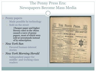 The Penny Press Era:
Newspapers Become Mass Media
• Penny papers
• Made possible by technology
• Sold on the street
• Cheaper paper and higher
literacy rates in the 1820s
caused a wave of penny
papers, most of which were
sold at newsstands instead
of by subscription.
• New York Sun
• Favored human-interest
stories
• New York Morning Herald
• Independent paper for
middle- and working-class
readers
 